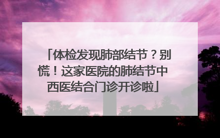 体检发现肺部结节？别慌！这家医院的肺结节中西医结合门诊开诊啦