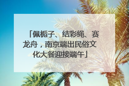 佩栀子、结彩绳、赛龙舟，南京端出民俗文化大餐迎接端午