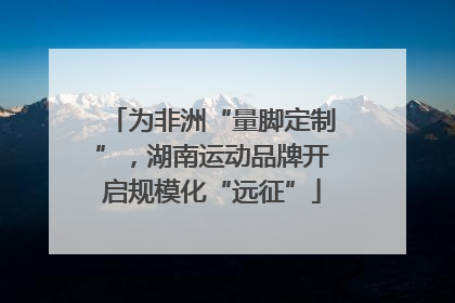 为非洲“量脚定制”，湖南运动品牌开启规模化“远征”
