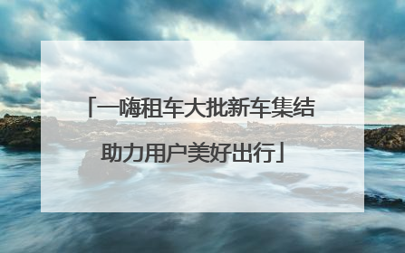 一嗨租车大批新车集结 助力用户美好出行