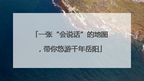 一张“会说话”的地图，带你悠游千年岳阳