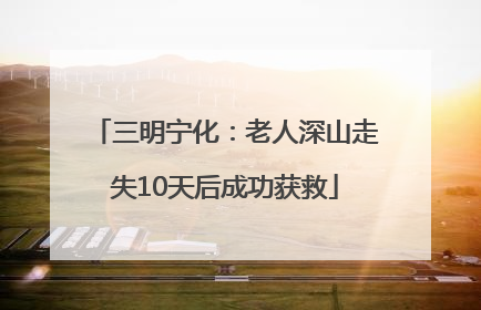三明宁化：老人深山走失10天后成功获救