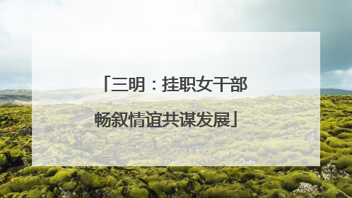 三明：挂职女干部畅叙情谊共谋发展