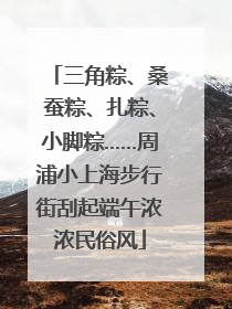 三角粽、桑蚕粽、扎粽、小脚粽……周浦小上海步行街刮起端午浓浓民俗风