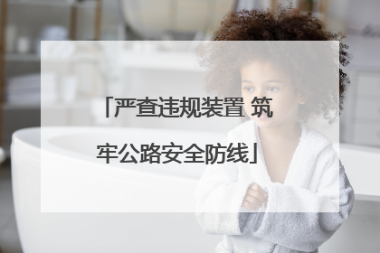 严查违规装置 筑牢公路安全防线