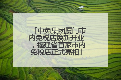 中免集团厦门市内免税店焕新开业，福建省首家市内免税店正式亮相