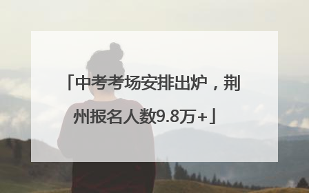 中考考场安排出炉，荆州报名人数9.8万+