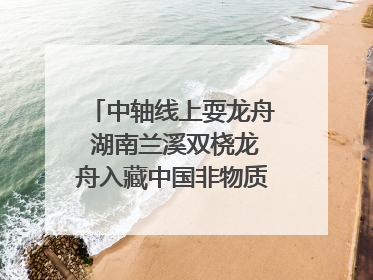 中轴线上耍龙舟 湖南兰溪双桡龙舟入藏中国非物质文化遗产馆