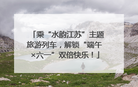 乘“水韵江苏”主题旅游列车，解锁“端午×六一”双倍快乐！