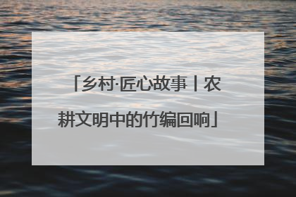 乡村·匠心故事丨农耕文明中的竹编回响
