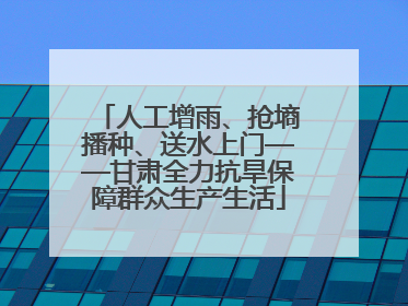人工增雨、抢墒播种、送水上门——甘肃全力抗旱保障群众生产生活