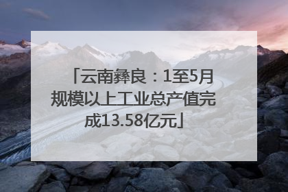 云南彝良：1至5月规模以上工业总产值完成13.58亿元
