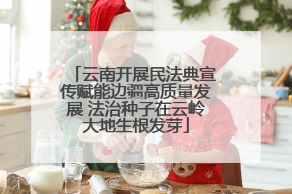 云南开展民法典宣传赋能边疆高质量发展 法治种子在云岭大地生根发芽
