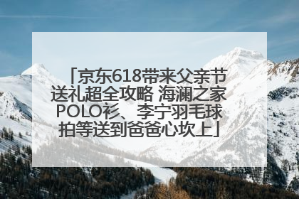 京东618带来父亲节送礼超全攻略 海澜之家POLO衫、李宁羽毛球拍等送到爸爸心坎上