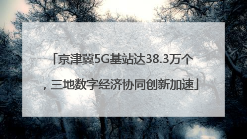 京津冀5G基站达38.3万个，三地数字经济协同创新加速