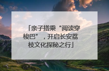 亲子搭乘“阅读穿梭巴”，开启长安荔枝文化探秘之行
