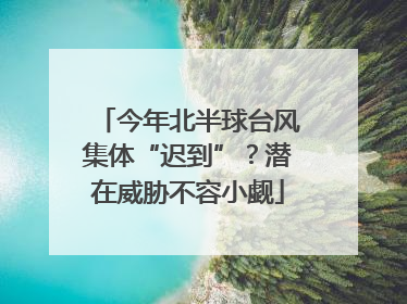 今年北半球台风集体“迟到”？潜在威胁不容小觑