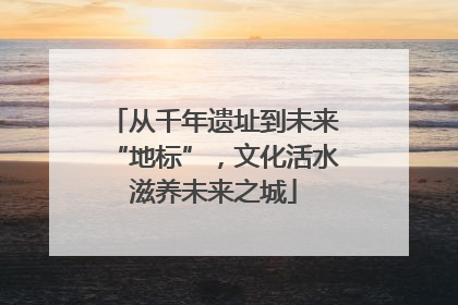 从千年遗址到未来“地标”，文化活水滋养未来之城