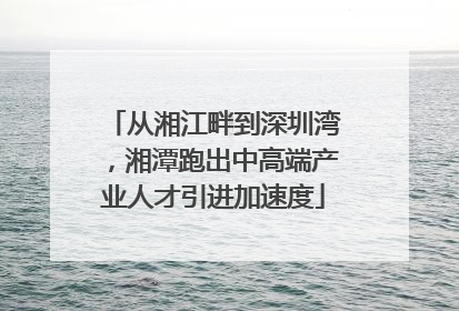 从湘江畔到深圳湾，湘潭跑出中高端产业人才引进加速度