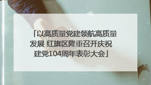 以高质量党建领航高质量发展 红旗区隆重召开庆祝建党104周年表彰大会