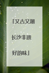 又古又潮 长沙非遗好韵味
