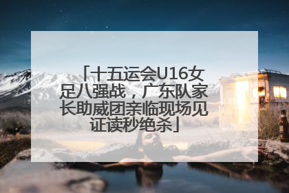 十五运会U16女足八强战，广东队家长助威团亲临现场见证读秒绝杀