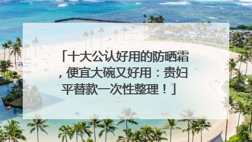 十大公认好用的防晒霜，便宜大碗又好用：贵妇平替款一次性整理！
