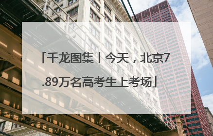千龙图集丨今天，北京7.89万名高考生上考场