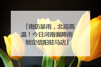 南防暴雨，北迎高温！今日河南强降雨锁定信阳驻马店