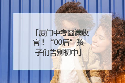 厦门中考圆满收官！“00后”孩子们告别初中