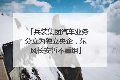兵装集团汽车业务分立为独立央企，东风长安暂不重组