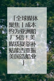 全球媒体聚焦丨成本约为亚洲船厂5倍！美媒质疑靠补贴能否重振美国造船业