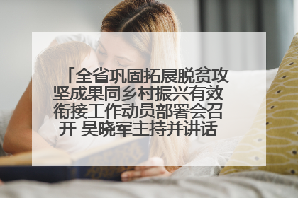 全省巩固拓展脱贫攻坚成果同乡村振兴有效衔接工作动员部署会召开 吴晓军主持并讲话 罗东川作安排部署