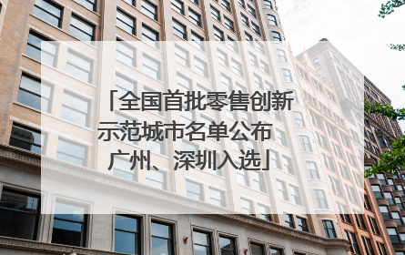全国首批零售创新示范城市名单公布 广州、深圳入选