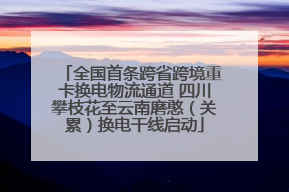 全国首条跨省跨境重卡换电物流通道 四川攀枝花至云南磨憨（关累）换电干线启动