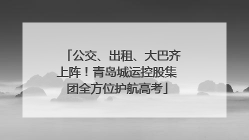 公交、出租、大巴齐上阵！青岛城运控股集团全方位护航高考