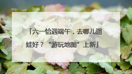 六一恰遇端午，去哪儿遛娃好？“游玩地图”上新