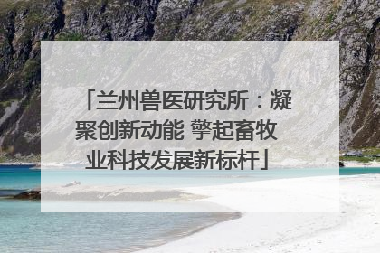 兰州兽医研究所：凝聚创新动能 擎起畜牧业科技发展新标杆