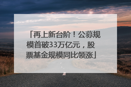 再上新台阶！公募规模首破33万亿元，股票基金规模同比领涨