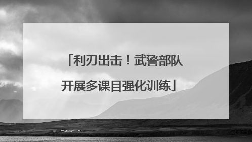 利刃出击！武警部队开展多课目强化训练