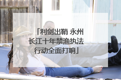利剑出鞘 永州长江十年禁渔执法行动全面打响