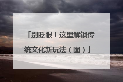 别眨眼！这里解锁传统文化新玩法（图）