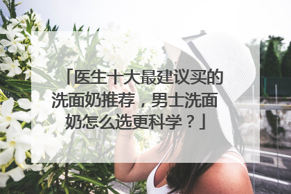 医生十大最建议买的洗面奶推荐，男士洗面奶怎么选更科学？