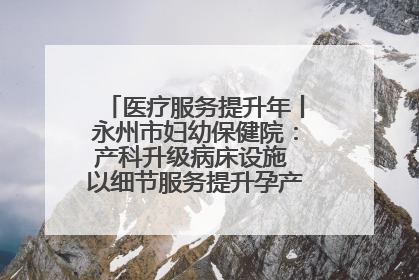 医疗服务提升年丨永州市妇幼保健院：产科升级病床设施 以细节服务提升孕产妇就医体验