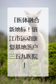 医体融合新地标！镇江市运动康复基地落户三五九医院