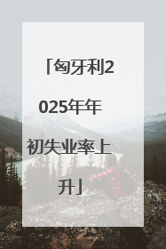 匈牙利2025年年初失业率上升