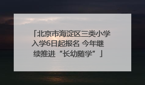 北京市海淀区三类小学入学6日起报名 今年继续推进“长幼随学”