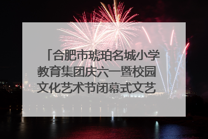 合肥市琥珀名城小学教育集团庆六一暨校园文化艺术节闭幕式文艺汇演圆满举行