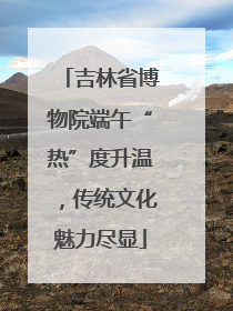 吉林省博物院端午“热”度升温，传统文化魅力尽显