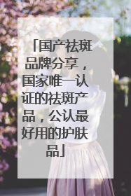 国产祛斑品牌分享，国家唯一认证的祛斑产品，公认最好用的护肤品